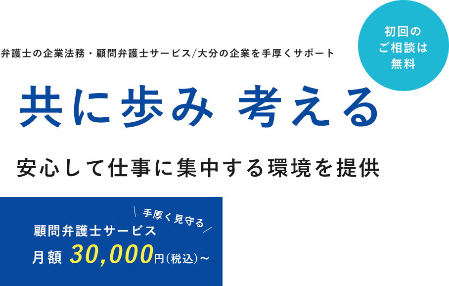 弁護士の企業法務・顧問弁護士サービス/大分の企業を手厚くサポート 共に歩み 考える安心して仕事に集中する環境を提供 顧問弁護士サービス 月額 30,000円(税込)~ 初回の ご相談は 無料